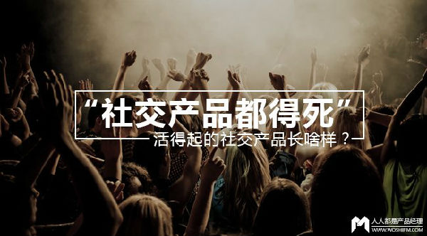 ,移动互联网,社交网络,“社交产品都得死”？活得起的社交产品长啥样？
